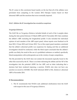  
	
  
	
   238	
  
The IC comes to this conclusion based mainly on the fact that all of the athletes were
precluded from competing in the London 2012 Olympic Games based on their
abnormal ABPs and the sanctions that were eventually imposed.
18.4.3 Athletes the IC investigation has revealed as suspicious
	
  
Yevgeniya Zolotova
The IAAF file on Yevgeniya Zolotova included details of each of the 6 samples taken
during the time period between 15 March 2009 until 01 November 2011 that constitute
the athlete’s ABP, including the longitudinal profile. It also included the individual
opinion of each member of the ABP expert panel, whose reports were finalized on 06
June 2012, 13 June 2012 and 16 June 2012. Two of the expert panel members concluded
that the athlete’s abnormal profile was suspicious for doping and that an additional
investigation should be conducted, while the third expert concluded that the athlete’s
profile was likely the result of the use of a prohibited substance or method, specifically
blood manipulation with erythropoietin use in the vicinity of major competitions.
The file provided by the IAAF does not contain the documents typically found in the
other files received by the IC. There is no letter informing the athlete and her NF of the
investigation into the potential ADRV for her ABP, and no letter indicating that a
decision had been rendered imposing a sanction. WADA also does not have any
sanction on record in ADAMS. The IAAF informed ARAF of Ms. Zolotova’s abnormal
ABP in November 2011.
IC Recommendation:
1. The IC recommends that WADA seek additional clarifications from the IAAF
with respect to the case of Yevgeniya Zolotova.
 