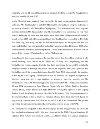  
	
  
	
   240	
  
originally sent on 12 June 2012, despite an original deadline to sign the Acceptance of
Sanction form by 19 June 2012.
In the files that were received from the IAAF, the next correspondence between Dr.
Dollé and Mr. Balakhnichev is dated 03 March 2014. The delay in progress in the file is
apparently related to Ms. Shobukhova’s pregnancy. The aforementioned letter requests
confirmation from Mr. Balakhnichev that Ms. Shobukhova was sanctioned for two years
from 01 February 2013 and that her results as of 09 October 2009 (the first infraction as
found in her ABP) had all been disqualified. Mr. Balakhnichev responded to Dr. Dollé
that same day, indicating that Ms. Shobukhova had signed an Acceptance of Sanction
form and that her two-year period of ineligibility commenced on 24 January 2013 when
she voluntarily withdrew from competition. The IC notes that the file does not contain
a signed Acceptance of Sanction form by Ms. Shobukhova.
In addition to this correspondence, the case file shows that the athlete retained a UK-
based attorney, who wrote to Dr. Dollé on 22 May 2014, expressing, on Ms.
Shobukhova’s behalf, surprise that she had been sanctioned for an ADRV, which she
allegedly learned of through the media. The IAAF requested that ARAF provide Ms.
Shobukhova with the reasoned decision, dated 09 April 2014. Interestingly, the decision
of the ARAF Anti-Doping Commission makes no mention of a signed Acceptance of
Sanction form and yet it was decided to impose a two-year sanction on Ms.
Shobukhova. The IAAF has since appealed this decision to CAS. The file also contains a
30 June 2014 memorandum from Thomas Capdevielle and Gabriel Dollé to President
Lamine Diack, Robert Hersh and Abby Hoffman seeking the opinion of the Doping
Review Board on whether to appeal the ARAF’s decision to CAS. The position taken in
the memorandum is that a four-year sanction should have been imposed, based on
aggravating circumstances and that an appeal to CAS is recommended. The parties
agreed on the case and memorialised a confidential consent award with CAS.
Ms. Shobukhova competed at the 2012 Olympics despite being notified by the IAAF
that she had an abnormal ABP. She also competed in the 2012 Chicago Marathon (07
October 2012) where she finished fourth. In addition, there are serious allegations
 