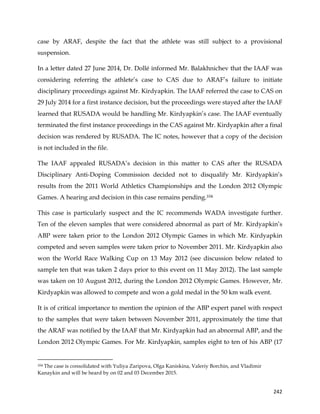  
	
  
	
   242	
  
case by ARAF, despite the fact that the athlete was still subject to a provisional
suspension.
In a letter dated 27 June 2014, Dr. Dollé informed Mr. Balakhnichev that the IAAF was
considering referring the athlete’s case to CAS due to ARAF’s failure to initiate
disciplinary proceedings against Mr. Kirdyapkin. The IAAF referred the case to CAS on
29 July 2014 for a first instance decision, but the proceedings were stayed after the IAAF
learned that RUSADA would be handling Mr. Kirdyapkin’s case. The IAAF eventually
terminated the first instance proceedings in the CAS against Mr. Kirdyapkin after a final
decision was rendered by RUSADA. The IC notes, however that a copy of the decision
is not included in the file.
The IAAF appealed RUSADA’s decision in this matter to CAS after the RUSADA
Disciplinary Anti-Doping Commission decided not to disqualify Mr. Kirdyapkin’s
results from the 2011 World Athletics Championships and the London 2012 Olympic
Games. A hearing and decision in this case remains pending.104
This case is particularly suspect and the IC recommends WADA investigate further.
Ten of the eleven samples that were considered abnormal as part of Mr. Kirdyapkin’s
ABP were taken prior to the London 2012 Olympic Games in which Mr. Kirdyapkin
competed and seven samples were taken prior to November 2011. Mr. Kirdyapkin also
won the World Race Walking Cup on 13 May 2012 (see discussion below related to
sample ten that was taken 2 days prior to this event on 11 May 2012). The last sample
was taken on 10 August 2012, during the London 2012 Olympic Games. However, Mr.
Kirdyapkin was allowed to compete and won a gold medal in the 50 km walk event.
It is of critical importance to mention the opinion of the ABP expert panel with respect
to the samples that were taken between November 2011, approximately the time that
the ARAF was notified by the IAAF that Mr. Kirdyapkin had an abnormal ABP, and the
London 2012 Olympic Games. For Mr. Kirdyapkin, samples eight to ten of his ABP (17
	
  	
  	
  	
  	
  	
  	
  	
  	
  	
  	
  	
  	
  	
  	
  	
  	
  	
  	
  	
  	
  	
  	
  	
  	
  	
  	
  	
  	
  	
  	
  	
  	
  	
  	
  	
  	
  	
  	
  	
  	
  	
  	
  	
  	
  	
  	
  	
  	
  	
  	
  	
  	
  	
  	
  	
  	
  	
  	
  	
  	
  
104 The case is consolidated with Yuliya Zaripova, Olga Kaniskina, Valeriy Borchin, and Vladimir
Kanaykin and will be heard by on 02 and 03 December 2015.
 