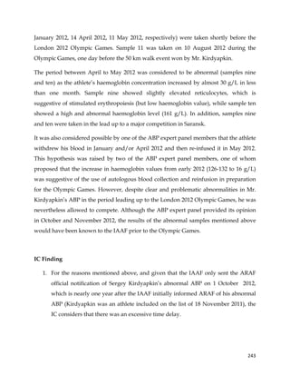  
	
  
	
   243	
  
January 2012, 14 April 2012, 11 May 2012, respectively) were taken shortly before the
London 2012 Olympic Games. Sample 11 was taken on 10 August 2012 during the
Olympic Games, one day before the 50 km walk event won by Mr. Kirdyapkin.
The period between April to May 2012 was considered to be abnormal (samples nine
and ten) as the athlete’s haemoglobin concentration increased by almost 30 g/L in less
than one month. Sample nine showed slightly elevated reticulocytes, which is
suggestive of stimulated erythropoiesis (but low haemoglobin value), while sample ten
showed a high and abnormal haemoglobin level (161 g/L). In addition, samples nine
and ten were taken in the lead up to a major competition in Saransk.
It was also considered possible by one of the ABP expert panel members that the athlete
withdrew his blood in January and/or April 2012 and then re-infused it in May 2012.
This hypothesis was raised by two of the ABP expert panel members, one of whom
proposed that the increase in haemoglobin values from early 2012 (126-132 to 16 g/L)
was suggestive of the use of autologous blood collection and reinfusion in preparation
for the Olympic Games. However, despite clear and problematic abnormalities in Mr.
Kirdyapkin’s ABP in the period leading up to the London 2012 Olympic Games, he was
nevertheless allowed to compete. Although the ABP expert panel provided its opinion
in October and November 2012, the results of the abnormal samples mentioned above
would have been known to the IAAF prior to the Olympic Games.
IC Finding
1. For the reasons mentioned above, and given that the IAAF only sent the ARAF
official notification of Sergey Kirdyapkin’s abnormal ABP on 1 October 2012,
which is nearly one year after the IAAF initially informed ARAF of his abnormal
ABP (Kirdyapkin was an athlete included on the list of 18 November 2011), the
IC considers that there was an excessive time delay.
 