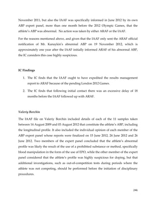  
	
  
	
   246	
  
November 2011, but also the IAAF was specifically informed in June 2012 by its own
ABP expert panel, more than one month before the 2012 Olympic Games, that the
athlete’s ABP was abnormal. No action was taken by either ARAF or the IAAF.
For the reasons mentioned above, and given that the IAAF only sent the ARAF official
notification of Mr. Kanaykin’s abnormal ABP on 19 November 2012, which is
approximately one year after the IAAF initially informed ARAF of his abnormal ABP,
the IC considers this case highly suspicious.
IC Findings
1. The IC finds that the IAAF ought to have expedited the results management
report to ARAF because of the pending London 2012 Games.
2. The IC finds that following initial contact there was an excessive delay of 18
months before the IAAF followed up with ARAF.
Valeriy Borchin
The IAAF file on Valeriy Borchin included details of each of the 11 samples taken
between 14 August 2009 and 03 August 2012 that constitute the athlete’s ABP, including
the longitudinal profile. It also included the individual opinion of each member of the
ABP expert panel whose reports were finalized on 15 June 2012, 24 June 2012 and 26
June 2012. Two members of the expert panel concluded that the athlete’s abnormal
profile was likely the result of the use of a prohibited substance or method, specifically
blood manipulation in the form of the use of EPO, while the other member of the expert
panel considered that the athlete’s profile was highly suspicious for doping, but that
additional investigations, such as out-of-competition tests during periods where the
athlete was not competing, should be performed before the initiation of disciplinary
procedures.
 