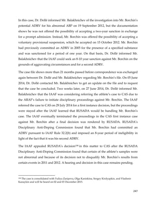  
	
  
	
   247	
  
In this case, Dr. Dollé informed Mr. Balakhnichev of the investigation into Mr. Borchin’s
potential ADRV for his abnormal ABP on 19 September 2012, but the documentation
shows he was not offered the possibility of accepting a two-year sanction in exchange
for a prompt admission. Instead, Mr. Borchin was offered the possibility of accepting a
voluntary provisional suspension, which he accepted on 15 October 2012. Mr. Borchin
had previously committed an ADRV in 2005 for the presence of a specified substance
and was sanctioned for a period of one year. On that basis, Dr. Dollé informed Mr.
Balakhnichev that the IAAF could seek an 8-10 year sanction against Mr. Borchin on the
grounds of aggravating circumstances and for a second ADRV.
The case file shows more than 21 months passed before correspondence was exchanged
again between Dr. Dollé and Mr. Balakhnichev regarding Mr. Borchin’s file. On 05 June
2014, Dr. Dollé contacted Mr. Balakhnichev to get an update on the file and to request
that the case be concluded. Two weeks later, on 27 June 2014, Dr. Dollé informed Mr.
Balakhnichev that the IAAF was considering referring the athlete’s case to CAS due to
the ARAF’s failure to initiate disciplinary proceedings against Mr. Borchin. The IAAF
referred the case to CAS on 29 July 2014 for a first instance decision, but the proceedings
were stayed after the IAAF learned that RUSADA would be handling Mr. Borchin’s
case. The IAAF eventually terminated the proceedings in the CAS first instance case
against Mr. Borchin after a final decision was rendered by RUSADA. RUSADA’s
Disciplinary Anti-Doping Commission found that Mr. Borchin had committed an
ADRV pursuant to IAAF Rule 32.2(b) and imposed an 8-year period of ineligibility in
light of the fact that it was his second ADRV.
The IAAF appealed RUSADA’s decision108 in this matter to CAS after the RUSADA
Disciplinary Anti-Doping Commission found that certain of the athlete’s samples were
not abnormal and because of its decision not to disqualify Mr. Borchin’s results from
certain events in 2011 and 2012. A hearing and decision in this case remains pending.
	
  	
  	
  	
  	
  	
  	
  	
  	
  	
  	
  	
  	
  	
  	
  	
  	
  	
  	
  	
  	
  	
  	
  	
  	
  	
  	
  	
  	
  	
  	
  	
  	
  	
  	
  	
  	
  	
  	
  	
  	
  	
  	
  	
  	
  	
  	
  	
  	
  	
  	
  	
  	
  	
  	
  	
  	
  	
  	
  	
  	
  
108 The case is consolidated with Yuliya Zaripova, Olga Kaniskina, Sergey Kirdyapkin, and Vladimir
Kanaykin and will be heard on 02 and 03 December 2015.
 