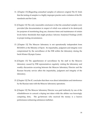  
	
  
	
   14	
  
11. [Chapter 13] [Regarding unmarked samples of unknown origins] The IC finds
that the testing of samples is a highly improper practice and a violation of the ISL
standards and the Code.
12. [Chapter 13] The only reasonable conclusion is that the unmarked samples were
provided (the documentation in respect of which was ordered to be destroyed)
for purposes of monitoring drug use, clearance times and maintenance of certain
levels below thresholds that might produce Adverse Analytical Findings (AAF)
in proper testing circumstances.
13. [Chapter 13] The Moscow laboratory is not operationally independent from
RUSADA or the Ministry of Sport. Its impartiality, judgment and integrity were
compromised by the surveillance of the FSB within the laboratory during the
Sochi Winter Olympic Games.
14. [Chapter 13] The apprehension of surveillance by the staff in the Moscow
laboratory caused by FSB representatives regularly visiting the laboratory and
weekly discussions occurring between the Moscow laboratory Director and the
Russian Security service affect the impartiality, judgment and integrity of the
laboratory.
15. [Chapter 13] The IC concludes that there was direct intimidation and interference
by the Russian state with the Moscow laboratory operations.
16. [Chapter 13] The Moscow laboratory Director was paid indirectly by one of the
whistleblowers to conceal a doping test taken while the athlete was knowingly
competing dirty. The go-between who received the money is a known
performance-enhancing substances trafficker.
 