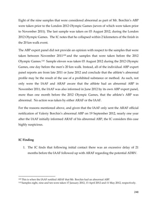  
	
  
	
   248	
  
Eight of the nine samples that were considered abnormal as part of Mr. Borchin’s ABP
were taken prior to the London 2012 Olympic Games (seven of which were taken prior
to November 2011). The last sample was taken on 03 August 2012, during the London
2012 Olympic Games. The IC notes that he collapsed within 2 kilometers of the finish in
the 20 km walk event.
The ABP expert panel did not provide an opinion with respect to the samples that were
taken between November 2011109 and the samples that were taken before the 2012
Olympic Games.110 Sample eleven was taken 03 August 2012 during the 2012 Olympic
Games, one day before the men’s 20 km walk. Instead, all of the individual ABP expert
panel reports are from late 2011 or June 2012 and conclude that the athlete’s abnormal
profile may be the result of the use of a prohibited substance or method. As such, not
only were the IAAF and ARAF aware that the athlete had an abnormal ABP in
November 2011, the IAAF was also informed in June 2012 by its own ABP expert panel,
more than one month before the 2012 Olympic Games, that the athlete’s ABP was
abnormal. No action was taken by either ARAF or the IAAF.
For the reasons mentioned above, and given that the IAAF only sent the ARAF official
notification of Valeriy Borchin’s abnormal ABP on 19 September 2012, nearly one year
after the IAAF initially informed ARAF of his abnormal ABP, the IC considers this case
highly suspicious.
IC Finding
1. The IC finds that following initial contact there was an excessive delay of 21
months before the IAAF followed up with ARAF regarding the potential ADRV.
	
  	
  	
  	
  	
  	
  	
  	
  	
  	
  	
  	
  	
  	
  	
  	
  	
  	
  	
  	
  	
  	
  	
  	
  	
  	
  	
  	
  	
  	
  	
  	
  	
  	
  	
  	
  	
  	
  	
  	
  	
  	
  	
  	
  	
  	
  	
  	
  	
  	
  	
  	
  	
  	
  	
  	
  	
  	
  	
  	
  	
  
109 This is when the IAAF notified ARAF that Mr. Borchin had an abnormal ABP.
110 Samples eight, nine and ten were taken 17 January 2012, 13 April 2012 and 11 May 2012, respectively.
 