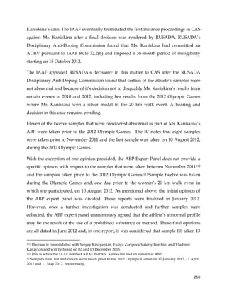  
	
  
	
   250	
  
Kaniskina’s case. The IAAF eventually terminated the first instance proceedings in CAS
against Ms. Kaniskina after a final decision was rendered by RUSADA. RUSADA’s
Disciplinary Anti-Doping Commission found that Ms. Kaniskina had committed an
ADRV pursuant to IAAF Rule 32.2(b) and imposed a 38-month period of ineligibility
starting on 15 October 2012.
The IAAF appealed RUSADA’s decision111 in this matter to CAS after the RUSADA
Disciplinary Anti-Doping Commission found that certain of the athlete’s samples were
not abnormal and because of it’s decision not to disqualify Ms. Kaniskina’s results from
certain events in 2010 and 2012, including her results from the 2012 Olympic Games
where Ms. Kaniskina won a silver medal in the 20 km walk event. A hearing and
decision in this case remains pending.
Eleven of the twelve samples that were considered abnormal as part of Ms. Kaniskina’s
ABP were taken prior to the 2012 Olympic Games. The IC notes that eight samples
were taken prior to November 2011 and the last sample was taken on 10 August 2012,
during the 2012 Olympic Games.
With the exception of one opinion provided, the ABP Expert Panel does not provide a
specific opinion with respect to the samples that were taken between November 2011112
and the samples taken prior to the 2012 Olympic Games.113 Sample twelve was taken
during the Olympic Games and, one day prior to the women’s 20 km walk event in
which she participated, on 10 August 2012. As mentioned above, the initial opinion of
the ABP expert panel was divided. These reports were finalized in January 2012.
However, once a further investigation was conducted and further samples were
collected, the ABP expert panel unanimously agreed that the athlete’s abnormal profile
may be the result of the use of a prohibited substance or method. These final opinions
are all dated in June 2012 and, in one report, it was considered that sample 10, taken 13
	
  	
  	
  	
  	
  	
  	
  	
  	
  	
  	
  	
  	
  	
  	
  	
  	
  	
  	
  	
  	
  	
  	
  	
  	
  	
  	
  	
  	
  	
  	
  	
  	
  	
  	
  	
  	
  	
  	
  	
  	
  	
  	
  	
  	
  	
  	
  	
  	
  	
  	
  	
  	
  	
  	
  	
  	
  	
  	
  	
  	
  
111 The case is consolidated with Sergey Kirdyapkin, Yuliya Zaripova,Valeriy Borchin, and Vladimir
Kanaykin and will be heard on 02 and 03 December 2015.
112 This is when the IAAF notified ARAF that Ms. Kaniskina had an abnormal ABP.
113Samples nine, ten and eleven were taken prior to the 2012 Olympic Games on 17 January 2012, 13 April
2012 and 11 May 2012, respectively.
 