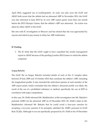  
	
  
	
   251	
  
April 2012, suggested use of erythropoietin. As such, not only were the IAAF and
ARAF both aware that the athlete had an abnormal ABP in November 2011, the IAAF
was also informed in June 2012 by its own ABP expert panel, more than one month
before the 2012 Olympic Games, that the athlete’s ABP was abnormal. No action was
taken by either ARAF or the IAAF.
She met with IC investigators in Moscow and has denied that she was approached by
anyone and asked to pay money to delay her ABP notification.
IC Finding
1. The IC finds that the IAAF ought to have expedited the results management
report to ARAF because of the pending London 2012 Games in which the athlete
competed.
Sergey Bakulin
The IAAF file on Sergey Bakulin included details of each of the 11 samples taken
between 29 July 2009 and 10 October 2012 that constitute the athlete’s ABP, including
the longitudinal profile. It also included the individual opinion of each member of the
ABP expert panel, which concluded that the athlete’s abnormal profile was likely the
result of the use of a prohibited substance or method, specifically the use of EPO in
correlation with major competitions.
In this case, Dr. Dollé informed Mr. Balakhnichev of the investigation into Mr. Bakulin’s
potential ADRV for his abnormal ABP on 19 December 2012. Dr. Dollé’s letter to Mr.
Balakhnichev informed Mr. Bakulin that he could avoid a four-year sanction by
accepting a two-year sanction if he promptly admitted the ADRV pursuant to IAAF
Rule 32.2(b). Although it was not specifically proposed by Dr. Dollé in his 19 December
 
