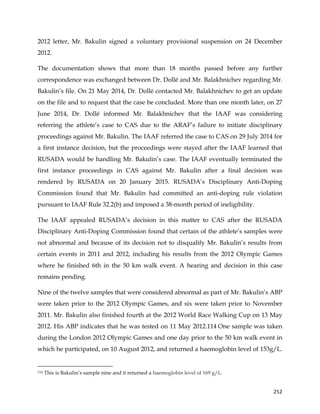  
	
  
	
   252	
  
2012 letter, Mr. Bakulin signed a voluntary provisional suspension on 24 December
2012.
The documentation shows that more than 18 months passed before any further
correspondence was exchanged between Dr. Dollé and Mr. Balakhnichev regarding Mr.
Bakulin’s file. On 21 May 2014, Dr. Dollé contacted Mr. Balakhnichev to get an update
on the file and to request that the case be concluded. More than one month later, on 27
June 2014, Dr. Dollé informed Mr. Balakhnichev that the IAAF was considering
referring the athlete’s case to CAS due to the ARAF’s failure to initiate disciplinary
proceedings against Mr. Bakulin. The IAAF referred the case to CAS on 29 July 2014 for
a first instance decision, but the proceedings were stayed after the IAAF learned that
RUSADA would be handling Mr. Bakulin’s case. The IAAF eventually terminated the
first instance proceedings in CAS against Mr. Bakulin after a final decision was
rendered by RUSADA on 20 January 2015. RUSADA’s Disciplinary Anti-Doping
Commission found that Mr. Bakulin had committed an anti-doping rule violation
pursuant to IAAF Rule 32.2(b) and imposed a 38-month period of ineligibility.
The IAAF appealed RUSADA’s decision in this matter to CAS after the RUSADA
Disciplinary Anti-Doping Commission found that certain of the athlete’s samples were
not abnormal and because of its decision not to disqualify Mr. Bakulin’s results from
certain events in 2011 and 2012, including his results from the 2012 Olympic Games
where he finished 6th in the 50 km walk event. A hearing and decision in this case
remains pending.
Nine of the twelve samples that were considered abnormal as part of Mr. Bakulin’s ABP
were taken prior to the 2012 Olympic Games, and six were taken prior to November
2011. Mr. Bakulin also finished fourth at the 2012 World Race Walking Cup on 13 May
2012. His ABP indicates that he was tested on 11 May 2012.114 One sample was taken
during the London 2012 Olympic Games and one day prior to the 50 km walk event in
which he participated, on 10 August 2012, and returned a haemoglobin level of 153g/L.
	
  	
  	
  	
  	
  	
  	
  	
  	
  	
  	
  	
  	
  	
  	
  	
  	
  	
  	
  	
  	
  	
  	
  	
  	
  	
  	
  	
  	
  	
  	
  	
  	
  	
  	
  	
  	
  	
  	
  	
  	
  	
  	
  	
  	
  	
  	
  	
  	
  	
  	
  	
  	
  	
  	
  	
  	
  	
  	
  	
  	
  
114 This is Bakulin’s sample nine and it returned a haemoglobin level of 169 g/L.
 