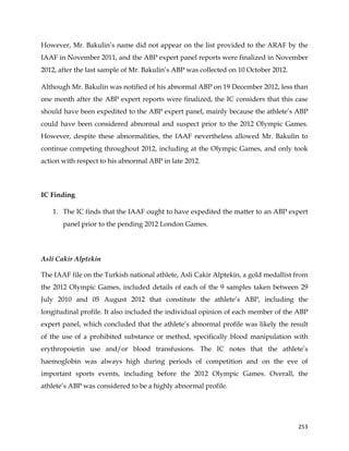  
	
  
	
   253	
  
However, Mr. Bakulin’s name did not appear on the list provided to the ARAF by the
IAAF in November 2011, and the ABP expert panel reports were finalized in November
2012, after the last sample of Mr. Bakulin’s ABP was collected on 10 October 2012.
Although Mr. Bakulin was notified of his abnormal ABP on 19 December 2012, less than
one month after the ABP expert reports were finalized, the IC considers that this case
should have been expedited to the ABP expert panel, mainly because the athlete’s ABP
could have been considered abnormal and suspect prior to the 2012 Olympic Games.
However, despite these abnormalities, the IAAF nevertheless allowed Mr. Bakulin to
continue competing throughout 2012, including at the Olympic Games, and only took
action with respect to his abnormal ABP in late 2012.
IC Finding
1. The IC finds that the IAAF ought to have expedited the matter to an ABP expert
panel prior to the pending 2012 London Games.
Asli Cakir Alptekin
The IAAF file on the Turkish national athlete, Asli Cakir Alptekin, a gold medallist from
the 2012 Olympic Games, included details of each of the 9 samples taken between 29
July 2010 and 05 August 2012 that constitute the athlete’s ABP, including the
longitudinal profile. It also included the individual opinion of each member of the ABP
expert panel, which concluded that the athlete’s abnormal profile was likely the result
of the use of a prohibited substance or method, specifically blood manipulation with
erythropoietin use and/or blood transfusions. The IC notes that the athlete’s
haemoglobin was always high during periods of competition and on the eve of
important sports events, including before the 2012 Olympic Games. Overall, the
athlete’s ABP was considered to be a highly abnormal profile.
 