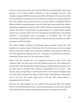  
	
  
	
   254	
  
In this case, the documentation shows that Dr. Dollé informed Nihat Doker, the General
Secretary of the Turkish Athletic Federation, of the investigation into Ms. Cakir
Alptekin’s potential ADRV for her abnormal ABP on 22 October 2012, but did not offer
her the possibility of accepting a two-year sanction in exchange for a prompt admission.
Ms. Cakir Alptekin had previously served a two-year period of ineligibility between
2004 and 2006 for using metenolone. The IAAF ABP expert panel rejected the athlete’s
explanations regarding her abnormal ABP, which included an episode of hemorrhagic
gastritis, the absence of menstruation for approximately five months, altitude training
and the use of a hypoxic device, the use of medications and supplements, and potential
analytical or pre-analytical issues. Accordingly, on 10 January 2013, the IAAF
provisionally suspended Ms. Cakir Alptekin on the basis that she committed an ADRV
pursuant to IAAF Rule 32.2(b).
The Turkish Athletic Federation’s Disciplinary Board eventually cleared Ms. Cakir
Alptekin in its decision dated 19 December 2013. The main reason was that it judged
that four of the nine samples were considered unreliable, which broke the ABP chain.
The IAAF appealed this decision to the CAS. A hearing was scheduled and settled by a
confidential consent award at CAS in the summer of 2015.
Eight of the nine samples that were considered abnormal as part of Ms. Cakir
Alptekin’s ABP were taken prior to the 2012 Olympic Games. Ms. Cakir Alptekin also
finished third at the World Indoor Championships on 10 March 2012 and sample five of
her ABP, taken on 08 March 2012, indicates a haemoglobin level of 157 g/L. ABP
samples taken corresponding to her first place finish at the European Championships
on 01 July 2012 are sample seven, taken on 29 June 2012, which indicates a haemoglobin
level of 175 g/L, and sample eight, taken on 05 July 2012, which indicates a
haemoglobin level of 164 g/L.
However, Ms. Cakir Alptekin was only notified of her abnormal ABP on 22 October
2012. For the aforementioned reasons, and notwithstanding the sanction now imposed
on the athlete, the IC considers that this file merits further investigation by WADA.
 