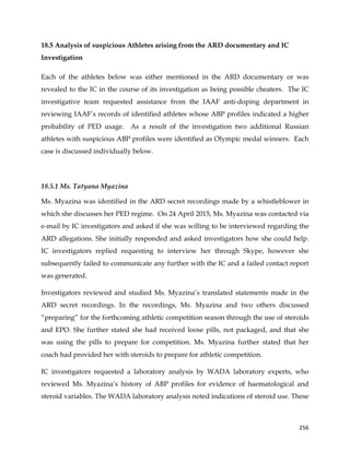  
	
  
	
   256	
  
18.5 Analysis of suspicious Athletes arising from the ARD documentary and IC
Investigation
Each of the athletes below was either mentioned in the ARD documentary or was
revealed to the IC in the course of its investigation as being possible cheaters. The IC
investigative team requested assistance from the IAAF anti-doping department in
reviewing IAAF’s records of identified athletes whose ABP profiles indicated a higher
probability of PED usage. As a result of the investigation two additional Russian
athletes with suspicious ABP profiles were identified as Olympic medal winners. Each
case is discussed individually below.
18.5.1 Ms. Tatyana Myazina
Ms. Myazina was identified in the ARD secret recordings made by a whistleblower in
which she discusses her PED regime. On 24 April 2015, Ms. Myazina was contacted via
e-mail by IC investigators and asked if she was willing to be interviewed regarding the
ARD allegations. She initially responded and asked investigators how she could help.
IC investigators replied requesting to interview her through Skype, however she
subsequently failed to communicate any further with the IC and a failed contact report
was generated.
Investigators reviewed and studied Ms. Myazina’s translated statements made in the
ARD secret recordings. In the recordings, Ms. Myazina and two others discussed
“preparing” for the forthcoming athletic competition season through the use of steroids
and EPO. She further stated she had received loose pills, not packaged, and that she
was using the pills to prepare for competition. Ms. Myazina further stated that her
coach had provided her with steroids to prepare for athletic competition.
IC investigators requested a laboratory analysis by WADA laboratory experts, who
reviewed Ms. Myazina’s history of ABP profiles for evidence of haematological and
steroid variables. The WADA laboratory analysis noted indications of steroid use. These
 