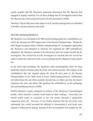  
	
  
	
   257	
  
results coupled with Ms. Myazina’s statements determined that Ms. Myazina had
engaged in doping violations. It is on these findings that IC investigators believe that
Ms. Myazina has contravened Code article 2.2 and committed an ADRV.
Therefore, Tatyana Myazina is the subject of an IC sanction package that was submitted
to WADA, who forwarded it to the IAAF.
	
  
18.5.2 Ms. Anastasiya Bazdyreva
Ms. Bazdyreva was identified in the ARD secret recordings taken by a whistleblower, in
which she discusses her PED regime prior to the Russian Championships. During the
2015 Prague European Indoor Athletics Championships, IC investigators approached
Ms. Bazdyreva and attempted to interview her regarding the ARD whistleblower
allegations. Ms. Bazdyreva refused to be interviewed and was hostile towards the IC
investigators. Her conduct has led the investigators to conclude that she waived her
right to explain her statements in the secret recordings and the allegations made against
her.
In the secret tape recordings, Ms. Bazdyreva talks knowledgeably about the drug
parabolan, which is banned under the Code, and washout periods. She explains to the
whistleblower that she stopped taking the drug 90 days prior to the Russian
Championships, so she “didn’t have to worry” [about testing positive]. Additionally,
she talked about the side effects anabolic steroids have on others and that she doesn’t
experience the same side effects. She questions the whistleblower on the packaging,
taste and identifying features of PEDs.
WADA laboratory experts conducted an analysis of Ms. Bazdyreva’s haematological
profile, which returned a normal result based on three readings. Conversely, her
steroid profile tested as suspicious as her test results indicated a significantly
suppressed (low) [T]. However, it was further observed that her (T) levels were
consistently low, which increased the difficulty in determining if such levels were
natural or influenced by doping. Analysis of five in-competition test samples for Ms.
 