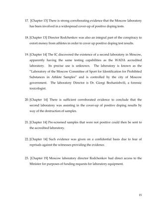  
	
  
	
   15	
  
17. [Chapter 13] There is strong corroborating evidence that the Moscow laboratory
has been involved in a widespread cover-up of positive doping tests.
18. [Chapter 13] Director Rodchenkov was also an integral part of the conspiracy to
extort money from athletes in order to cover up positive doping test results.
19. [Chapter 14] The IC discovered the existence of a second laboratory in Moscow,
apparently having the same testing capabilities as the WADA accredited
laboratory. Its precise use is unknown. The laboratory is known as the
“Laboratory of the Moscow Committee of Sport for Identification for Prohibited
Substances in Athlete Samples” and is controlled by the city of Moscow
government. The laboratory Director is Dr. Giorgi Bezhanishvili, a forensic
toxicologist.
20. [Chapter 14] There is sufficient corroborated evidence to conclude that the
second laboratory was assisting in the cover-up of positive doping results by
way of the destruction of samples.
21. [Chapter 14] Pre-screened samples that were not positive could then be sent to
the accredited laboratory.
22. [Chapter 14] Such evidence was given on a confidential basis due to fear of
reprisals against the witnesses providing the evidence.
23. [Chapter 19] Moscow laboratory director Rodchenkov had direct access to the
Minister for purposes of funding requests for laboratory equipment.
 