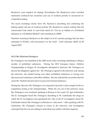 
	
  
	
   258	
  
Bazdyreva, were negative for doping. Nevertheless, Ms. Bazdyreva’s prior recorded
statements evidenced her awareness and use of washout periods to circumvent in-
competition testing.
The secret recordings clearly show Ms. Bazdyreva describing and confirming her
doping regime and use of washout periods. Ms. Bazdyreva’s actions confirm that she
contravened Code article 3.1 and Code article 2.2 “Use by an Athlete of a Prohibited
Substance or a Prohibited Method” and committed an ADRV.
Therefore Anastasiya Bazdyreva is the subject of an IC sanction package that has been
submitted to WADA, who forwarded it to the IAAF. IAAF informed ARAF on 08
August 2015.
18.5.3 Ms. Ekaterina Poistogova
Ms. Poistogova was identified in the ARD secret video recordings admitting to taking a
number of prohibited substances. During the 2015 European Indoor Athletics
Championships in Prague, IC investigators attempted to interview Ms. Poistogova to
discuss the allegations against her. Ms. Poistogova agreed to the interview and, during
the interview, she denied having ever taken prohibited substances or having ever
discussed such substances with fellow athletes. She also rejected the accusation that her
coach Mr. Vladimir Kazarin had ever given her banned substances.
During the interview Ms. Poistogova was required to provide a urine sample for the in-
competition testing at the championships. While she was out of the interview room,
Ms. Poistogova was overheard speaking in Russian to her coach, Dr. Igor Gubchenko.
The IC investigator heard Ms. Poistogova describing to Dr. Gubchenko the drugs on
which the IC investigators had questioned her. One of the IC investigators heard Dr.
Gubchenko instruct Ms. Poistogova in Russian to “calm down.” After speaking with Dr.
Gubchenko, Ms. Poistogova refused to return to the interview, and investigators
concluded that she was not willing to assist them any further with their inquiries.
 