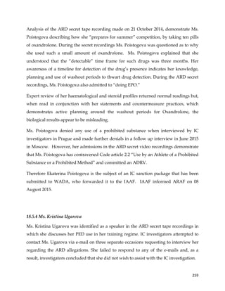 
	
  
	
   259	
  
Analysis of the ARD secret tape recording made on 21 October 2014, demonstrate Ms.
Poistogova describing how she “prepares for summer” competition, by taking ten pills
of oxandrolone. During the secret recordings Ms. Poistogova was questioned as to why
she used such a small amount of oxandrolone. Ms. Poistogova explained that she
understood that the “detectable” time frame for such drugs was three months. Her
awareness of a timeline for detection of the drug’s presence indicates her knowledge,
planning and use of washout periods to thwart drug detection. During the ARD secret
recordings, Ms. Poistogova also admitted to “doing EPO.”
Expert review of her haematological and steroid profiles returned normal readings but,
when read in conjunction with her statements and countermeasure practices, which
demonstrates active planning around the washout periods for Oxandrolone, the
biological results appear to be misleading.
Ms. Poistogova denied any use of a prohibited substance when interviewed by IC
investigators in Prague and made further denials in a follow up interview in June 2015
in Moscow. However, her admissions in the ARD secret video recordings demonstrate
that Ms. Poistogova has contravened Code article 2.2 “Use by an Athlete of a Prohibited
Substance or a Prohibited Method” and committed an ADRV.
Therefore Ekaterina Poistogova is the subject of an IC sanction package that has been
submitted to WADA, who forwarded it to the IAAF. IAAF informed ARAF on 08
August 2015.
18.5.4 Ms. Kristina Ugarova
Ms. Kristina Ugarova was identified as a speaker in the ARD secret tape recordings in
which she discusses her PED use in her training regime. IC investigators attempted to
contact Ms. Ugarova via e-mail on three separate occasions requesting to interview her
regarding the ARD allegations. She failed to respond to any of the e-mails and, as a
result, investigators concluded that she did not wish to assist with the IC investigation.
 