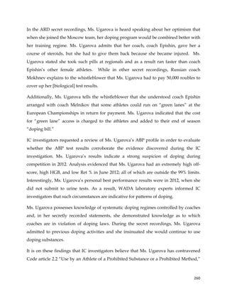  
	
  
	
   260	
  
In the ARD secret recordings, Ms. Ugarova is heard speaking about her optimism that
when she joined the Moscow team, her doping program would be combined better with
her training regime. Ms. Ugarova admits that her coach, coach Epishin, gave her a
course of steroids, but she had to give them back because she became injured. Ms.
Ugarova stated she took such pills at regionals and as a result ran faster than coach
Epishin’s other female athletes. While in other secret recordings, Russian coach
Mokhnev explains to the whistleblower that Ms. Ugarova had to pay 50,000 roubles to
cover up her [biological] test results.
Additionally, Ms. Ugarova tells the whistleblower that she understood coach Epishin
arranged with coach Melnikov that some athletes could run on “green lanes” at the
European Championships in return for payment. Ms. Ugarova indicated that the cost
for “green lane” access is charged to the athletes and added to their end of season
“doping bill.”
IC investigators requested a review of Ms. Ugarova’s ABP profile in order to evaluate
whether the ABP test results corroborate the evidence discovered during the IC
investigation. Ms. Ugarova’s results indicate a strong suspicion of doping during
competition in 2012. Analysis evidenced that Ms. Ugarova had an extremely high off-
score, high HGB, and low Ret % in June 2012; all of which are outside the 99% limits.
Interestingly, Ms. Ugarova’s personal best performance results were in 2012, when she
did not submit to urine tests. As a result, WADA laboratory experts informed IC
investigators that such circumstances are indicative for patterns of doping.
Ms. Ugarova possesses knowledge of systematic doping regimes controlled by coaches
and, in her secretly recorded statements, she demonstrated knowledge as to which
coaches are in violation of doping laws. During the secret recordings, Ms. Ugarova
admitted to previous doping activities and she insinuated she would continue to use
doping substances.
It is on these findings that IC investigators believe that Ms. Ugarova has contravened
Code article 2.2 “Use by an Athlete of a Prohibited Substance or a Prohibited Method,”
 