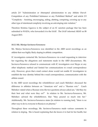  
	
  
	
   261	
  
article 2.8 “Administration or Attempted administration to any Athlete Out-of-
Competition of any Prohibited Substance or any Prohibited Method” and article 2.9
“Complicity - Assisting, encouraging, aiding, abetting, conspiring, covering up or any
other type of intentional complicity involving an anti-doping rule violation.”
Therefore Kristina Ugarova is the subject of an IC sanction package that has been
submitted to WADA, who forwarded it to the IAAF. The IAAF informed ARAF on 08
August 2015.
18.5.5 Ms. Mariya Savinova-Farsonova
Ms. Mariya Savinova-Farsonova was identified in the ARD secret recordings as an
athlete that was highly likely doping in athletic competition.
IC investigators contacted Ms. Savinova-Farsonova via e-mail requesting to interview
her regarding the allegations and statements made in the ARD documentary. Ms.
Savinova-Farsonova refused to communicate with IC investigators over Skype or any
other telephonic method and limited her communications to e-mail correspondence
only. However, given that e-mail contact alone would not enable IC investigators to
establish the true identity behind the e-mail correspondence, communication with the
athlete ceased.
In the ARD secret recordings the whistleblower and coach Melnikov discussed the
difference in athletics between an “American win” and a “Russian win.” Coach
Melnikov stated when a Russian wins the two questions always asked are, “did they try
their best and what were they on?” In relation to Ms. Savinova-Farsonova, Mr.
Melnikov advised the whistleblower, that “they poured so much into her.”
Additionally, Ms. Savinova-Farsonova states [in relation to running fast], “there is no
other way to do it, everyone in Russia is on pharma.”
Throughout these recordings, Ms. Savinova-Farsonova made various comments in
relation to doping. She is heard explaining that she knows it is bad for her health, but
 