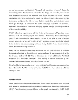  
	
  
	
   262	
  
no one has problems; and that their “dosage levels aren’t that of horses.” Later she
acknowledges that the “washout” periods for the drugs, oral turinabol, oxandrolone
and parabolan are slower for throwers than others, because they have a slower
metabolism. Ms. Savinova-Farsonova stated that when she injected testosterone, her
testosterone level jumped to 150, but when she took oxandrolone her testosterone levels
never got that high. In conclusion, the secret recordings show that Ms. Savinova-
Farsonova has an in-depth knowledge of doping regimes, dosages, physiological effects
of doping and new PEDs.
WADA laboratory experts reviewed Ms. Savinova-Farsonova’s ABP profiles, which
reflected that her steroid passport was normal. Conversely, her haematological
passport was considered as “likely doping” by two of the three WADA laboratory
experts who reviewed her ABP profiles. WADA laboratory experts specifically pointed
to Ms. Savinova-Farsonova’s doping test taken during the 2011 World Championships,
which they termed as very suspicious.
Based on Ms. Savinova-Farsonova‘s statements and her demonstration of in-depth
knowledge of doping in the ARD secret tape recordings, IC investigators believe she
has breached Code article 2.2 “Use or Attempted Use by an Athlete of a Prohibited
Substance or a Prohibited Method.” This finding is further reinforced by Mr.
Melnikov’s statement that they “pumped so much into her.”
Therefore Mariya Savinova-Farsonova is the subject of an IC sanction package that has
been submitted to WADA, who forwarded it to the IAAF. The IAAF informed ARAF on
08 August 2015.
18.6 Conclusions
The IC earlier identified 9 sanctioned athletes where normal procedures were followed
with respect to notification regarding abnormal ABPs and the consequent finding of an
ADRV. Apart from these cases, and based on the sample investigated by the IC, the IC
 