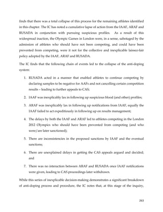  
	
  
	
   263	
  
finds that there was a total collapse of this process for the remaining athletes identified
in this chapter. The IC has noted a cumulative lapse of action from the IAAF, ARAF and
RUSADA in conjunction with pursuing suspicious profiles. As a result of this
widespread inaction, the Olympic Games in London were, in a sense, sabotaged by the
admission of athletes who should have not been competing, and could have been
prevented from competing, were it not for the collective and inexplicable laissez-fair
policy adopted by the IAAF, ARAF and RUSADA.
The IC finds that the following chain of events led to the collapse of the anti-doping
system:
1. RUSADA acted in a manner that enabled athletes to continue competing by
declaring samples to be negative for AAFs and not cancelling certain competition
results – leading to further appeals to CAS;
2. IAAF was inexplicably lax in following up suspicious blood (and other) profiles;
3. ARAF was inexplicably lax in following up notifications from IAAF, equally the
IAAF failed to act expeditiously in following up on results management;
4. The delays by both the IAAF and ARAF led to athletes competing in the London
2012 Olympics who should have been prevented from competing (and who
were/are later sanctioned);
5. There are inconsistencies in the proposed sanctions by IAAF and the eventual
sanctions;
6. There are unexplained delays in getting the CAS appeals argued and decided;
and
7. There was no interaction between ARAF and RUSADA once IAAF notifications
were given, leading to CAS proceedings later withdrawn.
While this series of inexplicable decision-making demonstrates a significant breakdown
of anti-doping process and procedure, the IC notes that, at this stage of the inquiry,
 