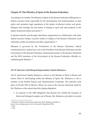  
	
  
	
   265	
  
Chapter 19: The Ministry of Sport of the Russian Federation
According to its website, The Ministry of Sport of the Russian Federation (Minsport) is a
federal executive body responsible for the development and implementation of state
policy and normative legal regulations in the sphere of physical culture and sports.
Minsport also manages the prevention of doping in sport and state property in the
sphere of physical culture and sports.115
It operates directly and through subordinate organizations in collaboration with other
federal executive bodies, executive bodies of subjects of the Russian Federation, local
authorities, public associations and other organizations.116
Minsport is governed by the Constitution of the Russian Federation, federal
constitutional laws, federal laws, acts of the President of the Russian Federation and the
Government of the Russian Federation, international treaties of the Russian Federation
and the 2012 resolution of the Government of the Russian Federation officially re-
establishing the Ministry.117
19.1 IC Interview with Minsport Representative Natalia Zhelanova
The IC interviewed Natalia Zhelanova, advisor to the Minister of Sport in Russia and
former Head of Anti-Doping within the Ministry of Sport. Ms. Zhelanova is also a
member of the WADA Finance and Administration Committee. The interview took
place on 02 July 2015 in Moscow. Below are some of the relevant statements made by
Ms. Zhelanova when asked about the doping allegations:
1. In response to the ARD allegations that Russian law forbids the transport of
blood and biological samples out of Russia, Ms. Zhelanova provided an excerpt
	
  	
  	
  	
  	
  	
  	
  	
  	
  	
  	
  	
  	
  	
  	
  	
  	
  	
  	
  	
  	
  	
  	
  	
  	
  	
  	
  	
  	
  	
  	
  	
  	
  	
  	
  	
  	
  	
  	
  	
  	
  	
  	
  	
  	
  	
  	
  	
  	
  	
  	
  	
  	
  	
  	
  	
  	
  	
  	
  	
  	
  
115 Ministry of Sport of the Russian Federation, 2015. [Online] Available at:
http://www.minsport.gov.ru/en/ [Accessed 8 September 2015].
116 Ibid.
117 Ibid.
 