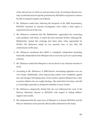  
	
  
	
   266	
  
of the relevant law in which no such provision exists. According to Russian law,
only an informal and non-specific permission by RUSADA is required in order to
be able to transport samples out of Russia.
2. Ms. Zhelanova stated that, following the broadcast of the ARD documentary,
RUSADA launched an internal investigation, from which a final report is
expected by the end of the year.
3. Ms. Zhelanova confirmed that Mr. Balakhnichev approached her concerning
some problems with IAAF, of which she later informed WADA. Although Mr.
Balakhnichev denied this exchange had taken place when approached by
WADA, Ms Zhelanova stands by her assertion that, in fact, they did
communicate on this issue.
4. Ms. Zhelanova mentioned that ARAF is completely independent (including
financially independent) from Minsport and as such sets up its own sponsorship
contracts.
5. Ms. Zhelanova stated that Minsport is not involved in any financial transfers to
IAAF.
6. According to Ms. Zhelanova, in 2008 Russia’s anti-doping legislation was not
very strong. Additionally, some long-serving coaches were completely against
new and stronger anti-doping rules. In the coaches’ opinion Minsport has a duty
to protect athletes who are caught cheating. She stated that it has been, and still
is, a hard fight, especially to change the mentality of some coaches.
7. Ms. Zhelanova categorically denied that she ever influenced the work of the
Moscow laboratory director or RUSADA with respect to hiding athletes’
negative tests results.
8. She emphasized that the main focus of Minsport is to finance RUSADA and the
Moscow laboratory and to provide official public statements to the media.
 