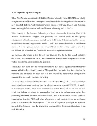  
	
  
	
   267	
  
19.2 Allegations against Minsport
While Ms. Zhelanova, maintained that the Moscow laboratory and RUSADA are wholly
independent from Minsport, throughout the course of this investigation various sources
have asserted that this “independence” exists on paper only and that, in fact, Minsport
exerts a strong influence over both the Moscow laboratory and RUSADA.
With respect to the Moscow laboratory, witness statements, including that of its
Director, Rodchenkov, suggest that pressure, not related solely to the quality
management of the laboratory, is exerted towards Director Rodchenkov for the purpose
of concealing athletes’ negative test results. The IC was unable, however, to corroborate
some of the more general statements such as: “the Ministry of Sport decides which of
the athletes get banned or not,” that were made by independent sources.
As indicated elsewhere in this Report (see Chapter 13), the IC has found sufficient
evidence to recommend that the accreditation of the Moscow laboratory be revoked and
that its Director be removed from his position.
The IC has not been able to corroborate claims that actual operational interference
occurs with the direct involvement of Minsport, but concludes that the extent of the
pressures and influence are such that it is not credible to believe that Minsport was
unaware that such activities were occurring.
An observation of concern to the IC in this context is that Minsport has been completely
passive in the matter of inquiring into the allegations made against RUSADA. It would,
in the view of the IC, have been reasonable to expect Minsport to conduct its own
inquiry, or to have appointed an independent third party for such purpose, rather than
permitting RUSADA, in effect, to examine itself. The IC finds that a fair and unbiased
investigation into the ARD and other allegations is not possible when an implicated
party is conducting the investigation. The lack of vigorous oversight by Minsport
suggests that Minsport may be attempting to conceal the de facto relationships it has
with RUSADA.
 