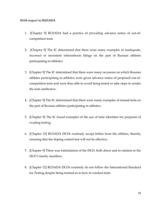  
	
  
	
   16	
  
With respect to RUSADA
1. [Chapter 9] RUSADA had a practice of providing advance notice of out-of-
competition tests.
2. [Chapter 9] The IC determined that there were many examples of inadequate,
incorrect or inexistent whereabouts filings on the part of Russian athletes
participating in athletics.
3. [Chapter 9] The IC determined that there were many occasions on which Russian
athletes participating in athletics were given advance notice of proposed out-of-
competition tests and were thus able to avoid being tested or take steps to render
the tests ineffective.
4. [Chapter 9] The IC determined that there were many examples of missed tests on
the part of Russian athletes participating in athletics.
5. [Chapter 9] The IC found examples of the use of false identities for purposes of
evading testing.
6. [Chapter 12] RUSADA DCOs routinely accept bribes from the athletes, thereby
ensuring that the doping control test will not be effective.
7. [Chapter 9] There was intimidation of the DCO, both direct and in relation to the
DCO’s family members.
8. [Chapter 12] RUSADA DCOs routinely do not follow the International Standard
for Testing despite being trained as to how to conduct tests.
 