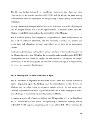  
	
  
	
   268	
  
The IC was further informed, in confidential statements, that there are close
relationships between senior members of RUSADA and the Ministry of Sport, leading
to information leaks and employees not being willing to speak openly out of fear of
retaliation.
Equally concerning is Minsport’s failure to involve law enforcement officials to inquire
into the alleged criminal acts of ARAF representatives. In response to this topic, Ms.
Zhelanova stated that this is outside the responsibility of the Ministry.
The IC is of the opinion that Minsport did not provide the known whistleblowers, or
any as of yet unknown informants, with the possibility to confide in a context that
would take such allegations seriously and follow up on them in an independent
manner.
Furthermore, the repeated statements, by various unrelated witnesses of influence over
the Moscow laboratory and RUSADA, the apparent lack of oversight into the RUSADA
investigation and the refusal to engage law enforcement to investigate the alleged
criminal acts of ARAF reflect poorly on Minsport and the discharge of its responsibility
for proper governance in Russian sport.
19.3 IC Meeting with the Russian Minister of Sport
The IC considered it important to meet with Vitaly Mutko, the Russian Minister of
Sport. Depending upon the Findings and Recommendations in this Report, his
Ministry may be called upon to implement certain actions. It was appropriate,
therefore, to provide him with an opportunity to help the IC in its investigation and to
take advantage of his publicly expressed desire to assist the IC.
A meeting with the full IC occurred in Zurich on 22 September 2015 at the Hotel Baur
au Lac. Minister Mutko, who was in Zurich primarily to attend FIFA meetings relating
to the 2018 World Cup, was unaccompanied by any of his staff. Alexey Sorokin, the
 