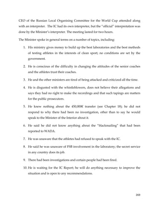  
	
  
	
   269	
  
CEO of the Russian Local Organising Committee for the World Cup attended along
with an interpreter. The IC had its own interpreter, but the “official” interpretation was
done by the Minister’s interpreter. The meeting lasted for two hours.
The Minister spoke in general terms on a number of topics, including:
1. His ministry gives money to build up the best laboratories and the best methods
of testing athletes in the interests of clean sport; no conditions are set by the
government.
2. He is conscious of the difficulty in changing the attitudes of the senior coaches
and the athletes trust their coaches.
3. He and the other ministers are tired of being attacked and criticized all the time.
4. He is disgusted with the whistleblowers, does not believe their allegations and
says they had no right to make the recordings and that such tapings are matters
for the public prosecutors.
5. He knew nothing about the 450,000€ transfer (see Chapter 18); he did not
respond to why there had been no investigation, other than to say he would
speak to the Minister of the Interior about it.
6. He said he did not know anything about the “blackmailing” that had been
reported to WADA.
7. He was unaware that the athletes had refused to speak with the IC.
8. He said he was unaware of FSB involvement in the laboratory; the secret service
in any country does its job.
9. There had been investigations and certain people had been fired.
10. He is waiting for the IC Report; he will do anything necessary to improve the
situation and is open to any recommendations.
 