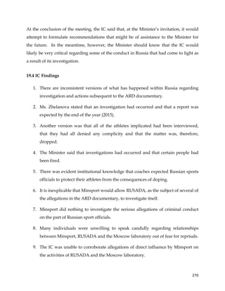  
	
  
	
   270	
  
At the conclusion of the meeting, the IC said that, at the Minister’s invitation, it would
attempt to formulate recommendations that might be of assistance to the Minister for
the future. In the meantime, however, the Minister should know that the IC would
likely be very critical regarding some of the conduct in Russia that had come to light as
a result of its investigation.
19.4 IC Findings
1. There are inconsistent versions of what has happened within Russia regarding
investigation and actions subsequent to the ARD documentary.
2. Ms. Zhelanova stated that an investigation had occurred and that a report was
expected by the end of the year (2015).
3. Another version was that all of the athletes implicated had been interviewed,
that they had all denied any complicity and that the matter was, therefore,
dropped.
4. The Minister said that investigations had occurred and that certain people had
been fired.
5. There was evident institutional knowledge that coaches expected Russian sports
officials to protect their athletes from the consequences of doping.
6. It is inexplicable that Minsport would allow RUSADA, as the subject of several of
the allegations in the ARD documentary, to investigate itself.
7. Minsport did nothing to investigate the serious allegations of criminal conduct
on the part of Russian sport officials.
8. Many individuals were unwilling to speak candidly regarding relationships
between Minsport, RUSADA and the Moscow laboratory out of fear for reprisals.
9. The IC was unable to corroborate allegations of direct influence by Minsport on
the activities of RUSADA and the Moscow laboratory.
 