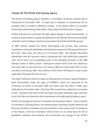  
	
  
	
   272	
  
Chapter 20: The World Anti-Doping Agency
The World Anti-Doping Agency (WADA) is a foundation created by notarial deed in
Switzerland in November 1999. Its legal seat is, therefore, in Switzerland, but its
principal office is located in Montreal, Canada. It has branch offices in Lausanne,
Switzerland, Johannesburg, South Africa, Tokyo, Japan and Montevideo, Uruguay.
WADA promotes and coordinates the fight against doping in sport internationally. It
consists of representatives, equally divided between the Olympic Movement and public
authorities and its funding is derived in equal shares from both stakeholder groups.
In 2003, WADA adopted the World Anti-Doping Code (Code), after extensive
consultations among all stakeholders and unanimous approval of the proposed terms of
the Code, which came into effect as of 01 January 2004. The Olympic Movement
stakeholders took the necessary steps to incorporate the Code within their respective
rules, all of which was accomplished prior to the Opening Ceremony of the 2004
Olympic Games in Athens, Greece. Subsequent versions of the Code were adopted in
November 2007, to come into force on 01 January 2009 and in November 2013, to come
into effect on 01 January 2015. Any reference to the Code in this Report is to the version
applicable to the particular time or event.
The public authorities elected to adopt an International Convention Against Doping in
Sport (Convention) under the aegis of UNESCO, which was approved by the
Conference of Parties in November 2005 and which came into effect in 2006, upon
ratification by 30 member states. More than 180 countries have ratified the Convention
to date. Pursuant to the terms of the Convention, the public authorities agree, inter alia,
to use the Code as an element in their commitment to the fight against doping in sport.
WADA acts through an Executive Committee and Foundation Board. It has a number
of committees, including Finance and Administration, Education, Health, Medicine and
Research and Ethics committees and sub-committees, chief among which, for purposes
of this Report, is the List Committee, which reviews on an annual basis the list of
prohibited substances and methods, and recommends any changes to the WADA
 