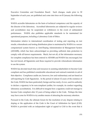  
	
  
	
   273	
  
Executive Committee and Foundation Board. Such changes, made prior to 30
September of each year, are published and come into force on 01 January the following
year.
WADA accredits laboratories on the basis of technical competence and the capacity of
the director of the laboratory. Accredited laboratories are subjected to regular reviews
and accreditation may be suspended or withdrawn in the event of substandard
performance. WADA also publishes applicable standards to be maintained for
operational purposes, including a Laboratory Code of Ethics.
Information relative to international coordination of testing and reporting on test
results, whereabouts and testing distribution plans is maintained by WADA in a secure
computerized system known as Anti-Doping Administration & Management System
(ADAMS), which has been acknowledged as providing sufficient data protection to
comply with all known requirements. Much, but not all, of the information necessary
for complete compliance has been entered in ADAMS and WADA has encouraged, but
has not forced, all Signatories and those required to provide whereabouts information
to use the system.
WADA has devoted much time and resources to assisting stakeholders to become Code
compliant and has published considerable educational and outreach materials in aid of
that objective. Compliance audits are, however, few and rudimentary and are based on
self-reporting by Code Signatories. In the period of almost 12 years of the existence of
the Code, WADA has been particularly benign and has rarely, if ever, used its authority
to declare a signatory to be non-compliant (unlike, for example, its conduct regarding
laboratory accreditation). It is difficult to imagine how a signatory could not manage to
become Code compliant after 12 years of being subject to the Code. Perhaps the time
may have come for WADA to try another means of attracting the necessary attention.
Pursuant to the Code, the ultimate forum for the resolution of any dispute relating to
doping or the application of the Code is the Court of Arbitration for Sport (CAS).
WADA is provided with an independent right of appeal to CAS in the event that it
 