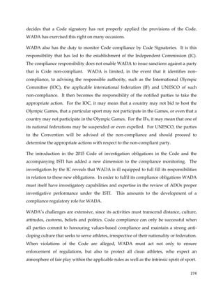 
	
  
	
   274	
  
decides that a Code signatory has not properly applied the provisions of the Code.
WADA has exercised this right on many occasions.
WADA also has the duty to monitor Code compliance by Code Signatories. It is this
responsibility that has led to the establishment of the Independent Commission (IC).
The compliance responsibility does not enable WADA to issue sanctions against a party
that is Code non-compliant. WADA is limited, in the event that it identifies non-
compliance, to advising the responsible authority, such as the International Olympic
Committee (IOC), the applicable international federation (IF) and UNESCO of such
non-compliance. It then becomes the responsibility of the notified parties to take the
appropriate action. For the IOC, it may mean that a country may not bid to host the
Olympic Games, that a particular sport may not participate in the Games, or even that a
country may not participate in the Olympic Games. For the IFs, it may mean that one of
its national federations may be suspended or even expelled. For UNESCO, the parties
to the Convention will be advised of the non-compliance and should proceed to
determine the appropriate actions with respect to the non-compliant party.
The introduction in the 2015 Code of investigation obligations in the Code and the
accompanying ISTI has added a new dimension to the compliance monitoring. The
investigation by the IC reveals that WADA is ill equipped to full fill its responsibilities
in relation to these new obligations. In order to fulfil its compliance obligations WADA
must itself have investigatory capabilities and expertise in the review of ADOs proper
investigative performance under the ISTI. This amounts to the development of a
compliance regulatory role for WADA.
WADA’s challenges are extensive, since its activities must transcend distance, culture,
attitudes, customs, beliefs and politics. Code compliance can only be successful when
all parties commit to honouring values-based compliance and maintain a strong anti-
doping culture that seeks to serve athletes, irrespective of their nationality or federation.
When violations of the Code are alleged, WADA must act not only to ensure
enforcement of regulations, but also to protect all clean athletes, who expect an
atmosphere of fair play within the applicable rules as well as the intrinsic spirit of sport.
 