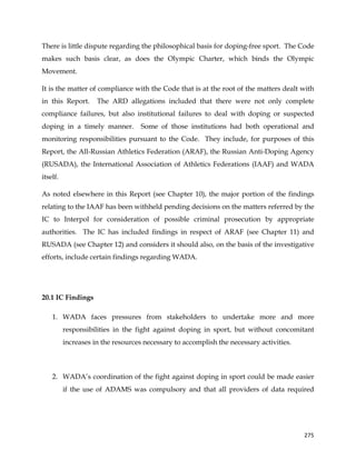  
	
  
	
   275	
  
There is little dispute regarding the philosophical basis for doping-free sport. The Code
makes such basis clear, as does the Olympic Charter, which binds the Olympic
Movement.
It is the matter of compliance with the Code that is at the root of the matters dealt with
in this Report. The ARD allegations included that there were not only complete
compliance failures, but also institutional failures to deal with doping or suspected
doping in a timely manner. Some of those institutions had both operational and
monitoring responsibilities pursuant to the Code. They include, for purposes of this
Report, the All-Russian Athletics Federation (ARAF), the Russian Anti-Doping Agency
(RUSADA), the International Association of Athletics Federations (IAAF) and WADA
itself.
As noted elsewhere in this Report (see Chapter 10), the major portion of the findings
relating to the IAAF has been withheld pending decisions on the matters referred by the
IC to Interpol for consideration of possible criminal prosecution by appropriate
authorities. The IC has included findings in respect of ARAF (see Chapter 11) and
RUSADA (see Chapter 12) and considers it should also, on the basis of the investigative
efforts, include certain findings regarding WADA.
20.1 IC Findings
1. WADA faces pressures from stakeholders to undertake more and more
responsibilities in the fight against doping in sport, but without concomitant
increases in the resources necessary to accomplish the necessary activities.
2. WADA’s coordination of the fight against doping in sport could be made easier
if the use of ADAMS was compulsory and that all providers of data required
 