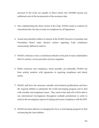 
	
  
	
   276	
  
pursuant to the Code not capable of direct entries into ADAMS assume any
additional costs of the incorporation of the necessary data.
3. Now implementing the third version of the Code, WADA needs to continue its
educational role, but also to insist on compliance by all Signatories.
4. Actual and potential conflicts of interest at the WADA Executive Committee and
Foundation Board make decisive actions regarding Code compliance
unnecessarily difficult to achieve.
5. WADA continues to face a recalcitrant attitude on the part of many stakeholders
that it is merely a service provider and not a regulator.
6. While consensus and compliance, where possible, are preferable, WADA has
been unduly tentative with signatories in requiring compliance and timely
action.
7. WADA staff have the necessary scientific and technical qualifications and have
the required abilities to administer the world anti-doping program and to deal
with scientific and compliance issues. They need to hire staff who will be able to
run international investigations throughout multiple jurisdictions in order to
assist in the investigation aspects of doping and ensure compliance with the ISTI.
8. WADA has been effective in changing the focus of anti-doping programs to that
of protecting the clean athletes.
 