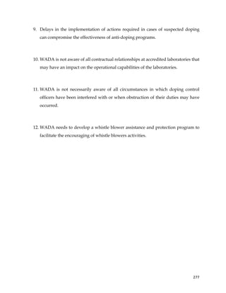  
	
  
	
   277	
  
9. Delays in the implementation of actions required in cases of suspected doping
can compromise the effectiveness of anti-doping programs.
10. WADA is not aware of all contractual relationships at accredited laboratories that
may have an impact on the operational capabilities of the laboratories.
11. WADA is not necessarily aware of all circumstances in which doping control
officers have been interfered with or when obstruction of their duties may have
occurred.
12. WADA needs to develop a whistle blower assistance and protection program to
facilitate the encouraging of whistle blowers activities.
 