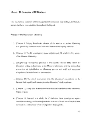  
	
  
	
   278	
  
Chapter 21: Summary of IC Findings
This chapter is a summary of the Independent Commission (IC) findings, in thematic
format, that have been identified throughout the Report.
With respect to the Moscow laboratory
1. [Chapter 9] Grigory Rodchenko, director of the Moscow accredited laboratory
was specifically identified as an aider and abettor of the doping activities.
2. [Chapter 13] The IC investigation found violations of ISL article 4.1.8 in respect
of the Moscow laboratory.
3. [Chapter 13] The reported presence of the security services (FSB) within the
laboratory setting in Sochi and at the Moscow laboratory, actively imposed an
atmosphere of intimidation on laboratory process and staff, and supported
allegations of state influence in sports events.
4. [Chapter 13] The direct interference into the laboratory’s operations by the
Russian State significantly undermines the laboratory’s independence.
5. [Chapter 13] Many tests that the laboratory has conducted should be considered
highly suspect.
6. [Chapter 13] Assessed as a whole, the IC finds that these investigative reports
demonstrate strong corroborating evidence that the Moscow laboratory has been
involved in a widespread cover-up of positive doping tests.
 