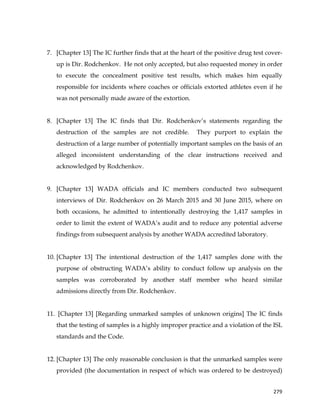  
	
  
	
   279	
  
7. [Chapter 13] The IC further finds that at the heart of the positive drug test cover-
up is Dir. Rodchenkov. He not only accepted, but also requested money in order
to execute the concealment positive test results, which makes him equally
responsible for incidents where coaches or officials extorted athletes even if he
was not personally made aware of the extortion.
8. [Chapter 13] The IC finds that Dir. Rodchenkov’s statements regarding the
destruction of the samples are not credible. They purport to explain the
destruction of a large number of potentially important samples on the basis of an
alleged inconsistent understanding of the clear instructions received and
acknowledged by Rodchenkov.
9. [Chapter 13] WADA officials and IC members conducted two subsequent
interviews of Dir. Rodchenkov on 26 March 2015 and 30 June 2015, where on
both occasions, he admitted to intentionally destroying the 1,417 samples in
order to limit the extent of WADA’s audit and to reduce any potential adverse
findings from subsequent analysis by another WADA accredited laboratory.
10. [Chapter 13] The intentional destruction of the 1,417 samples done with the
purpose of obstructing WADA’s ability to conduct follow up analysis on the
samples was corroborated by another staff member who heard similar
admissions directly from Dir. Rodchenkov.
11. [Chapter 13] [Regarding unmarked samples of unknown origins] The IC finds
that the testing of samples is a highly improper practice and a violation of the ISL
standards and the Code.
12. [Chapter 13] The only reasonable conclusion is that the unmarked samples were
provided (the documentation in respect of which was ordered to be destroyed)
 