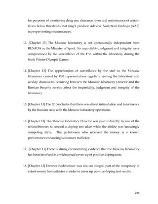  
	
  
	
   280	
  
for purposes of monitoring drug use, clearance times and maintenance of certain
levels below thresholds that might produce Adverse Analytical Findings (AAF)
in proper testing circumstances.
13. [Chapter 13] The Moscow laboratory is not operationally independent from
RUSADA or the Ministry of Sport. Its impartiality, judgment and integrity were
compromised by the surveillance of the FSB within the laboratory during the
Sochi Winter Olympic Games.
14. [Chapter 13] The apprehension of surveillance by the staff in the Moscow
laboratory caused by FSB representatives regularly visiting the laboratory and
weekly discussions occurring between the Moscow laboratory Director and the
Russian Security service affect the impartiality, judgment and integrity of the
laboratory.
15. [Chapter 13] The IC concludes that there was direct intimidation and interference
by the Russian state with the Moscow laboratory operations.
16. [Chapter 13] The Moscow laboratory Director was paid indirectly by one of the
whistleblowers to conceal a doping test taken while the athlete was knowingly
competing dirty. The go-between who received the money is a known
performance-enhancing substances trafficker.
17. [Chapter 13] There is strong corroborating evidence that the Moscow laboratory
has been involved in a widespread cover-up of positive doping tests.
18. [Chapter 13] Director Rodchenkov was also an integral part of the conspiracy to
extort money from athletes in order to cover up positive doping test results.
 