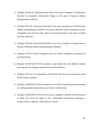 
	
  
	
   282	
  
2. [Chapter 9] The IC determined that there were many examples of inadequate,
incorrect or inexistent whereabouts filings on the part of Russian athletes
participating in athletics.
3. [Chapter 9] The IC determined that there were many occasions on which Russian
athletes participating in athletics were given advance notice of proposed out-of-
competition tests and were thus able to avoid being tested or take steps to render
the tests ineffective.
4. [Chapter 9] The IC determined that there were many examples of missed tests on
the part of Russian athletes participating in athletics.
5. [Chapter 9] The IC found examples of the use of false identities for purposes of
evading testing.
6. [Chapter 12] RUSADA DCOs routinely accept bribes from the athletes, thereby
ensuring that the doping control test will not be effective.
7. [Chapter 9] There was intimidation of the DCO, both direct and in relation to the
DCO’s family members.
8. [Chapter 12] RUSADA DCOs routinely do not follow the International Standard
for Testing despite being trained as to how to conduct tests.
9. [Chapter 12] RUSADA DCOs do not always complete a mission when first given
to them, but await the filing of new whereabouts information reflecting a
location closer to Moscow where they are based.
 