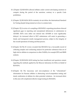  
	
  
	
   283	
  
10. [Chapter 12] RUSADA allowed athletes under current anti-doping sanctions to
compete during the period of the sanctions, contrary to a specific Code
prohibition.
11. [Chapter 12] RUSADA DCOs routinely do not follow the International Standard
for Testing despite being trained as to how to conduct tests.
12. [Chapter 12] A review of a sampling of RUSADA’s reporting procedures showed
significant gaps in reporting and unexplained deficiencies in submissions to
ADAMS. DCFs were either not entered into ADAMS or were significantly
delayed. An increased effort in DCF submissions will assist in generating a
timely and transparent results management process, subject to the integrity of
the overall operations of testing and that process.
13. [Chapter 12] The IC review revealed that RUSADA has a favourable record of
collecting samples and conducting analysis for particular substances that are of
high risk for athletes in comparison to other NADOs, for example EPO and IRMS
analysis.
14. [Chapter 12] RUSADA hGH testing has been insufficient and questions remain
regarding the methods applied by the Moscow laboratory for ESAs on behalf of
RUSADA.
15. [Chapter 12] The inaccuracy and non-compliance of the “whereabouts”
information for Russian athletes is obstructing out-of-competition testing and
timely notification of athletes for other potential violations. An increased effort
in this area will complement effective target testing for RUSADA.
 