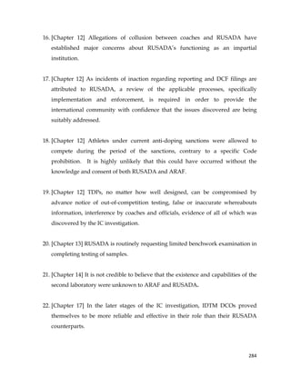  
	
  
	
   284	
  
16. [Chapter 12] Allegations of collusion between coaches and RUSADA have
established major concerns about RUSADA’s functioning as an impartial
institution.
17. [Chapter 12] As incidents of inaction regarding reporting and DCF filings are
attributed to RUSADA, a review of the applicable processes, specifically
implementation and enforcement, is required in order to provide the
international community with confidence that the issues discovered are being
suitably addressed.
18. [Chapter 12] Athletes under current anti-doping sanctions were allowed to
compete during the period of the sanctions, contrary to a specific Code
prohibition. It is highly unlikely that this could have occurred without the
knowledge and consent of both RUSADA and ARAF.
19. [Chapter 12] TDPs, no matter how well designed, can be compromised by
advance notice of out-of-competition testing, false or inaccurate whereabouts
information, interference by coaches and officials, evidence of all of which was
discovered by the IC investigation.
20. [Chapter 13] RUSADA is routinely requesting limited benchwork examination in
completing testing of samples.
21. [Chapter 14] It is not credible to believe that the existence and capabilities of the
second laboratory were unknown to ARAF and RUSADA.
22. [Chapter 17] In the later stages of the IC investigation, IDTM DCOs proved
themselves to be more reliable and effective in their role than their RUSADA
counterparts.
 