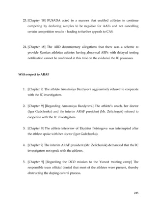  
	
  
	
   285	
  
23. [Chapter 18] RUSADA acted in a manner that enabled athletes to continue
competing by declaring samples to be negative for AAFs and not cancelling
certain competition results – leading to further appeals to CAS.
24. [Chapter 18] The ARD documentary allegations that there was a scheme to
provide Russian athletics athletes having abnormal ABPs with delayed testing
notification cannot be confirmed at this time on the evidence the IC possesses.
With respect to ARAF
1. [Chapter 9] The athlete Anastasiya Bazdyreva aggressively refused to cooperate
with the IC investigators.
2. [Chapter 9] [Regarding Anastasiya Bazdyreva] The athlete’s coach, her doctor
(Igor Gubchenko) and the interim ARAF president (Mr. Zelichenok) refused to
cooperate with the IC investigators.
3. [Chapter 9] The athlete interview of Ekatrina Poistogova was interrupted after
the athlete spoke with her doctor (Igor Gubchenko).
4. [Chapter 9] The interim ARAF president (Mr. Zelichenok) demanded that the IC
investigators not speak with the athletes.
5. [Chapter 9] [Regarding the DCO mission to the Yunost training camp] The
responsible team official denied that most of the athletes were present, thereby
obstructing the doping control process.
 