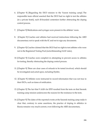  
	
  
	
   286	
  
6. [Chapter 9] [Regarding the DCO mission to the Yunost training camp] The
responsible team official asserted that the DCO had no right to test the athletes
(in a private hotel), such ill-founded contention further obstructing the doping
control process.
7. [Chapter 9] Medications and syringes were present in the athletes’ room.
8. [Chapter 9] Coaches and athletes had received instructions following the ARD
documentary not to speak with the IC and not to sign any documents.
9. [Chapter 9] Coaches claimed that the DCO had no right to test athletes who were
not in the Registered Testing Pool (notwithstanding IAAF rules).
10. [Chapter 9] Coaches were complicit in attempting to prevent access to athletes
for testing, thereby obstructing the doping control process.
11. [Chapter 9] There are clear cases of refusals to be tested involved, which should
be investigated and acted upon, including Dyldin.
12. [Chapter 9] Athletes were instructed to record information that was not true in
their DCFs, such as times of notification.
13. [Chapter 9] The fact that 9 AAFs for EPO resulted from the tests on that Saransk
training camp mission underscores the reasons for the resistance to the tests.
14. [Chapter 9] The dates of the reported events at the Saransk training camp make it
clear that, contrary to some assertions, the practice of doping in athletics in
Russia remains very much current, even following the ARD documentary.
 