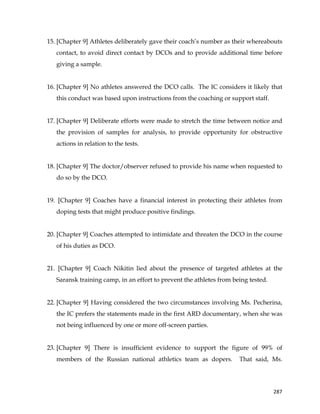  
	
  
	
   287	
  
15. [Chapter 9] Athletes deliberately gave their coach’s number as their whereabouts
contact, to avoid direct contact by DCOs and to provide additional time before
giving a sample.
16. [Chapter 9] No athletes answered the DCO calls. The IC considers it likely that
this conduct was based upon instructions from the coaching or support staff.
17. [Chapter 9] Deliberate efforts were made to stretch the time between notice and
the provision of samples for analysis, to provide opportunity for obstructive
actions in relation to the tests.
18. [Chapter 9] The doctor/observer refused to provide his name when requested to
do so by the DCO.
19. [Chapter 9] Coaches have a financial interest in protecting their athletes from
doping tests that might produce positive findings.
20. [Chapter 9] Coaches attempted to intimidate and threaten the DCO in the course
of his duties as DCO.
21. [Chapter 9] Coach Nikitin lied about the presence of targeted athletes at the
Saransk training camp, in an effort to prevent the athletes from being tested.
22. [Chapter 9] Having considered the two circumstances involving Ms. Pecherina,
the IC prefers the statements made in the first ARD documentary, when she was
not being influenced by one or more off-screen parties.
23. [Chapter 9] There is insufficient evidence to support the figure of 99% of
members of the Russian national athletics team as dopers. That said, Ms.
 