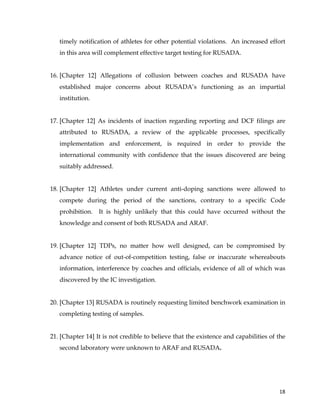  
	
  
	
   18	
  
timely notification of athletes for other potential violations. An increased effort
in this area will complement effective target testing for RUSADA.
16. [Chapter 12] Allegations of collusion between coaches and RUSADA have
established major concerns about RUSADA’s functioning as an impartial
institution.
17. [Chapter 12] As incidents of inaction regarding reporting and DCF filings are
attributed to RUSADA, a review of the applicable processes, specifically
implementation and enforcement, is required in order to provide the
international community with confidence that the issues discovered are being
suitably addressed.
18. [Chapter 12] Athletes under current anti-doping sanctions were allowed to
compete during the period of the sanctions, contrary to a specific Code
prohibition. It is highly unlikely that this could have occurred without the
knowledge and consent of both RUSADA and ARAF.
19. [Chapter 12] TDPs, no matter how well designed, can be compromised by
advance notice of out-of-competition testing, false or inaccurate whereabouts
information, interference by coaches and officials, evidence of all of which was
discovered by the IC investigation.
20. [Chapter 13] RUSADA is routinely requesting limited benchwork examination in
completing testing of samples.
21. [Chapter 14] It is not credible to believe that the existence and capabilities of the
second laboratory were unknown to ARAF and RUSADA.
 