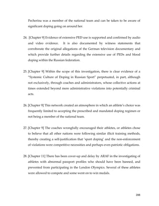  
	
  
	
   288	
  
Pecherina was a member of the national team and can be taken to be aware of
significant doping going on around her.
24. [Chapter 9] Evidence of extensive PED use is supported and confirmed by audio
and video evidence. It is also documented by witness statements that
corroborate the original allegations of the German television documentary and
which provide further details regarding the extensive use of PEDs and blood
doping within the Russian federation.
25. [Chapter 9] Within the scope of this investigation, there is clear evidence of a
“Systemic Culture of Doping in Russian Sport” perpetuated, in part, although
not exclusively, through coaches and administrators, whose collective actions at
times extended beyond mere administrative violations into potentially criminal
acts.
26. [Chapter 9] This network created an atmosphere in which an athlete’s choice was
frequently limited to accepting the prescribed and mandated doping regimen or
not being a member of the national team.
27. [Chapter 9] The coaches wrongfully encouraged their athletes, or athletes chose
to believe that all other nations were following similar illicit training methods,
thereby creating a self-justification that ‘sport doping’ and the non-enforcement
of violations were competitive necessities and perhaps even patriotic obligations.
28. [Chapter 11] There has been cover-up and delay by ARAF in the investigating of
athletes with abnormal passport profiles who should have been banned, and
prevented from participating in the London Olympics. Several of these athletes
were allowed to compete and some went on to win medals.
 