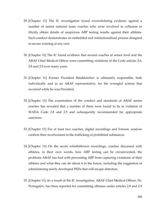  
	
  
	
   289	
  
29. [Chapter 11] The IC investigation found overwhelming evidence against a
number of senior national team coaches who were involved in collusion to
illicitly obtain details of suspicious ABP testing results against their athletes.
Such conduct demonstrates an embedded and institutionalized process designed
to secure winning at any cost.
30. [Chapter 11] The IC found evidence that several coaches at senior level and the
ARAF Chief Medical Officer were committing violations of the Code articles 2.6,
2.8 and 2.9 over many years.
31. [Chapter 11] Former President Balakhnichev is ultimately responsible, both
individually and as an ARAF representative, for the wrongful actions that
occurred while he was President.
32. [Chapter 11] The examination of the conduct and standards of ARAF senior
coaches has revealed that a number of them were found to be in violation of
WADA Code 2.8 and 2.9 and subsequently recommended for appropriate
sanctions.
33. [Chapter 11] For at least two coaches, digital recordings and forensic analysis
confirm their involvement in the trafficking of prohibited substances.
34. [Chapter 11] On the secret whistleblower recordings, coaches discussed with
athletes, in their own words, how ABP testing can be circumvented, the
problems ARAF has had with preventing ABP from capturing violations of their
athletes and what they can do about it in the future, including the suggestion of
administering newly developed PEDs that will escape detection.
35. [Chapter 11] As a result of the IC investigation, ARAF Chief Medical Officer, Dr.
Portugalov, has been reported for committing offenses under articles 2.8 and 2.9
 