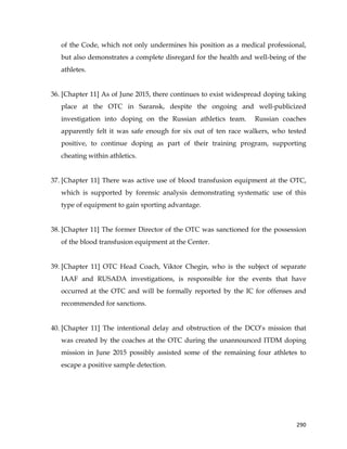  
	
  
	
   290	
  
of the Code, which not only undermines his position as a medical professional,
but also demonstrates a complete disregard for the health and well-being of the
athletes.
36. [Chapter 11] As of June 2015, there continues to exist widespread doping taking
place at the OTC in Saransk, despite the ongoing and well-publicized
investigation into doping on the Russian athletics team. Russian coaches
apparently felt it was safe enough for six out of ten race walkers, who tested
positive, to continue doping as part of their training program, supporting
cheating within athletics.
37. [Chapter 11] There was active use of blood transfusion equipment at the OTC,
which is supported by forensic analysis demonstrating systematic use of this
type of equipment to gain sporting advantage.
38. [Chapter 11] The former Director of the OTC was sanctioned for the possession
of the blood transfusion equipment at the Center.
39. [Chapter 11] OTC Head Coach, Viktor Chegin, who is the subject of separate
IAAF and RUSADA investigations, is responsible for the events that have
occurred at the OTC and will be formally reported by the IC for offenses and
recommended for sanctions.
40. [Chapter 11] The intentional delay and obstruction of the DCO’s mission that
was created by the coaches at the OTC during the unannounced ITDM doping
mission in June 2015 possibly assisted some of the remaining four athletes to
escape a positive sample detection.
 