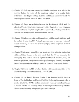  
	
  
	
   291	
  
41. [Chapter 12] Athletes under current anti-doping sanctions were allowed to
compete during the period of the sanctions, contrary to a specific Code
prohibition. It is highly unlikely that this could have occurred without the
knowledge and consent of both RUSADA and ARAF.
42. [Chapter 13] There was collusion between the President of ARAF and the
laboratory Director Rodchenkov to conceal positive drug tests by swapping clean
samples for known dirty “A” samples at the Moscow lab. Athletes paid both the
President and the Director for the benefit of such services.
43. [Chapter 13] At least one elite world marathoner paid her coach, Melinkov and
the medical director of ARAF, Portugalov, annual sums of money, a portion of
those monies being to protect her from receiving a positive drug result from her
doping activities.
44. [Chapter 13] Interviews with athletes and secret recordings led to the finding that
within Athletics, (which is the only sport that the IC was mandated to
investigate) there were a series of high-level individuals involved, who, for
monetary payments, conspired to conceal positive doping samples, leading to
the conclusion that there was likely a system in Russia for cover-ups in doping.
45. [Chapter 14] It is not credible to believe that the existence and capabilities of the
second laboratory were unknown to ARAF and RUSADA.
46. [Chapter 15] The Deputy Director General of the Russian Federal Research
Center of Physical Culture and Sports (VNIIFK), Dr. Sergey Portugalov, who is
also the Chief of the ARAF’s medical commission, provided banned substances
to Russian athletes and was very active in the conspiracy to cover-up athletes’
positive tests in exchange for a percentage of their winnings.
 
