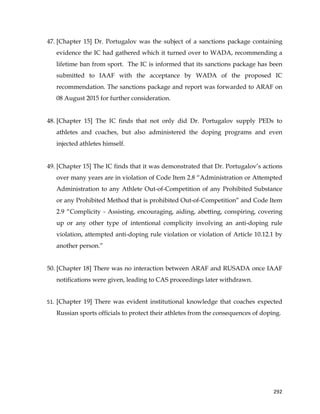  
	
  
	
   292	
  
47. [Chapter 15] Dr. Portugalov was the subject of a sanctions package containing
evidence the IC had gathered which it turned over to WADA, recommending a
lifetime ban from sport. The IC is informed that its sanctions package has been
submitted to IAAF with the acceptance by WADA of the proposed IC
recommendation. The sanctions package and report was forwarded to ARAF on
08 August 2015 for further consideration.
48. [Chapter 15] The IC finds that not only did Dr. Portugalov supply PEDs to
athletes and coaches, but also administered the doping programs and even
injected athletes himself.
49. [Chapter 15] The IC finds that it was demonstrated that Dr. Portugalov’s actions
over many years are in violation of Code Item 2.8 “Administration or Attempted
Administration to any Athlete Out-of-Competition of any Prohibited Substance
or any Prohibited Method that is prohibited Out-of-Competition” and Code Item
2.9 “Complicity - Assisting, encouraging, aiding, abetting, conspiring, covering
up or any other type of intentional complicity involving an anti-doping rule
violation, attempted anti-doping rule violation or violation of Article 10.12.1 by
another person.”
50. [Chapter 18] There was no interaction between ARAF and RUSADA once IAAF
notifications were given, leading to CAS proceedings later withdrawn.
	
  
51. [Chapter 19] There was evident institutional knowledge that coaches expected
Russian sports officials to protect their athletes from the consequences of doping. 	
  
 